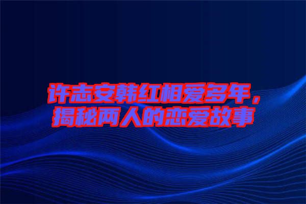 許志安韓紅相愛多年，揭秘兩人的戀愛故事