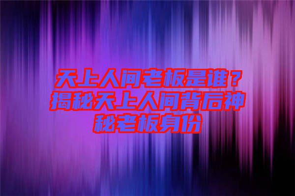 天上人間老板是誰？揭秘天上人間背后神秘老板身份