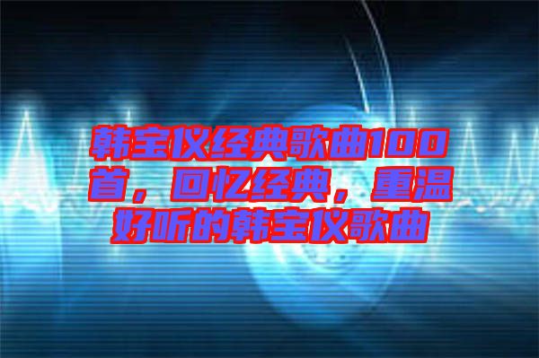 韓寶儀經(jīng)典歌曲100首，回憶經(jīng)典，重溫好聽(tīng)的韓寶儀歌曲