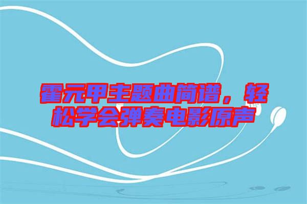 霍元甲主題曲簡譜，輕松學(xué)會彈奏電影原聲
