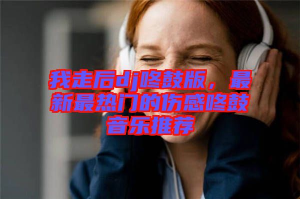 我走后dj咚鼓版，最新最熱門的傷感咚鼓音樂推薦