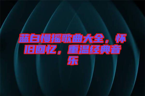 藍白慢搖歌曲大全，懷舊回憶，重溫經(jīng)典音樂