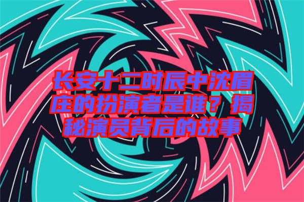 長安十二時辰中沈眉莊的扮演者是誰？揭秘演員背后的故事