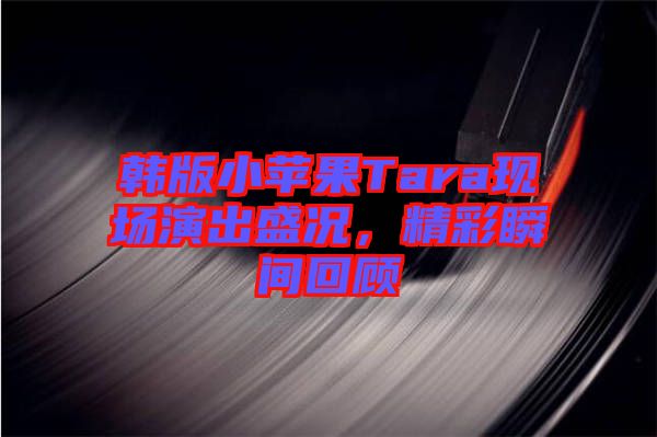 韓版小蘋果Tara現(xiàn)場(chǎng)演出盛況，精彩瞬間回顧