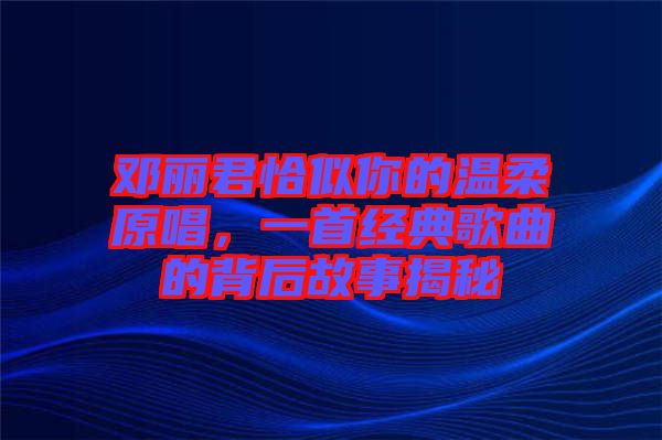 鄧麗君恰似你的溫柔原唱，一首經(jīng)典歌曲的背后故事揭秘