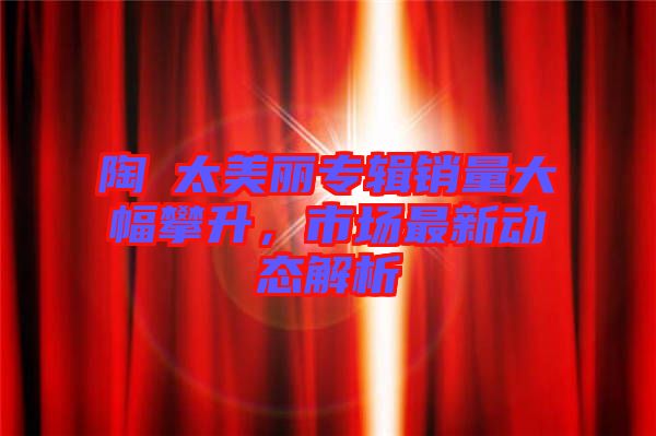 陶喆太美麗專輯銷量大幅攀升，市場(chǎng)最新動(dòng)態(tài)解析
