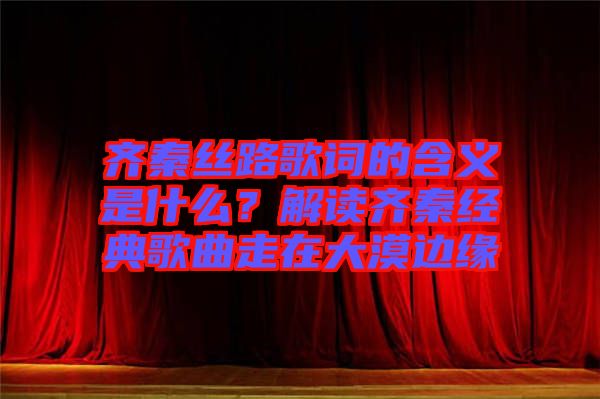 齊秦絲路歌詞的含義是什么？解讀齊秦經(jīng)典歌曲走在大漠邊緣