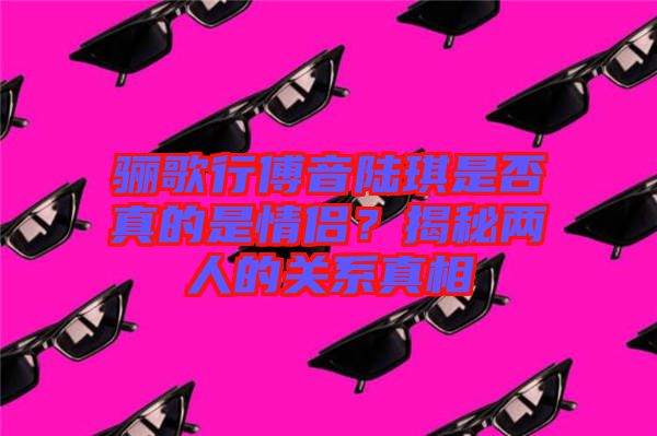 驪歌行傅音陸琪是否真的是情侶？揭秘兩人的關(guān)系真相