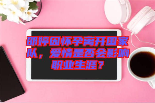 邵婷因懷孕離開國家隊，愛情是否會影響職業(yè)生涯？
