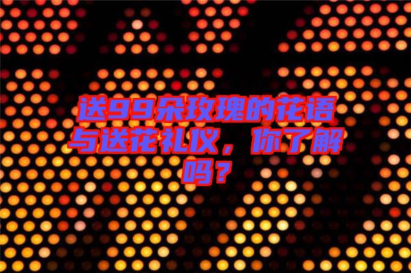 送99朵玫瑰的花語與送花禮儀，你了解嗎？