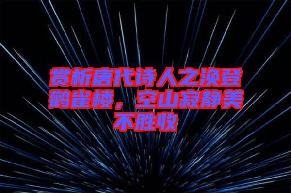 賞析唐代詩人之渙登鸛雀樓，空山寂靜美不勝收