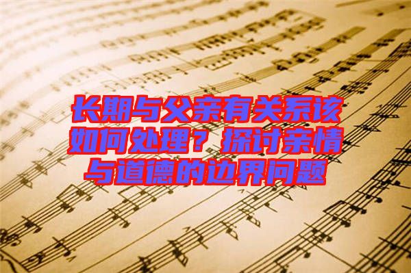 長(zhǎng)期與父親有關(guān)系該如何處理？探討親情與道德的邊界問(wèn)題