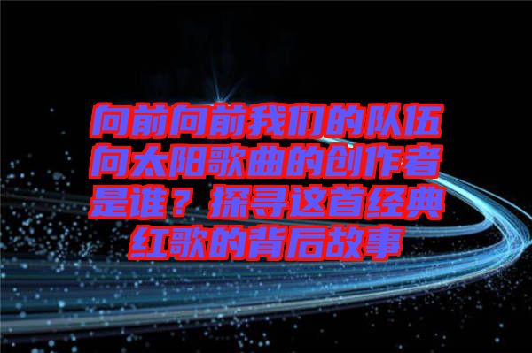 向前向前我們的隊(duì)伍向太陽歌曲的創(chuàng)作者是誰？探尋這首經(jīng)典紅歌的背后故事