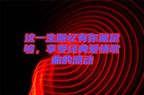 這一生回憶有你就足夠，享受經(jīng)典愛(ài)情歌曲的感動(dòng)