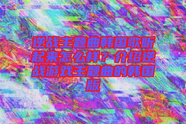 逆戰(zhàn)主題曲韓國(guó)歌聽(tīng)起來(lái)怎么樣？介紹逆戰(zhàn)游戲主題曲的韓國(guó)版