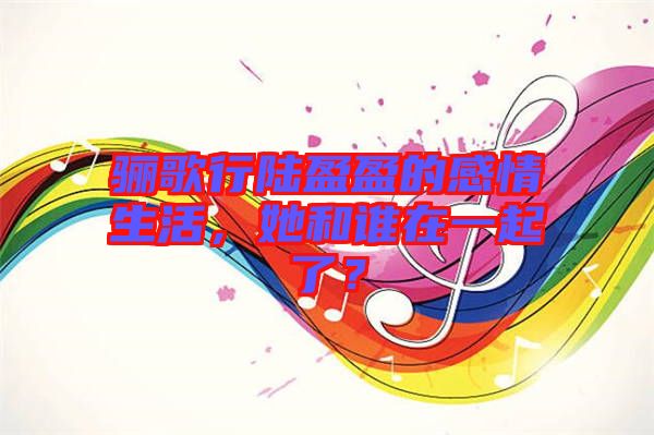 驪歌行陸盈盈的感情生活，她和誰(shuí)在一起了？