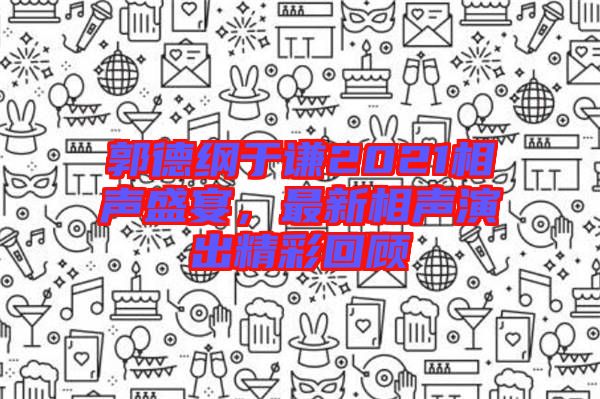 郭德綱于謙2021相聲盛宴，最新相聲演出精彩回顧