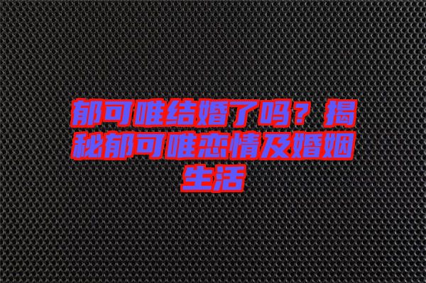 郁可唯結(jié)婚了嗎？揭秘郁可唯戀情及婚姻生活