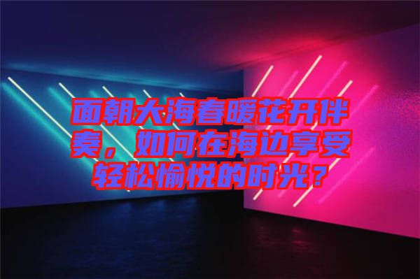 面朝大海春暖花開(kāi)伴奏，如何在海邊享受輕松愉悅的時(shí)光？