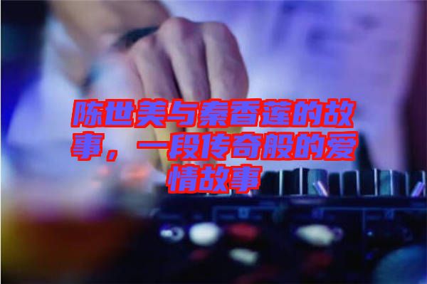 陳世美與秦香蓮的故事，一段傳奇般的愛情故事