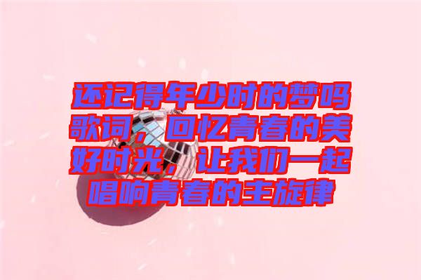 還記得年少時的夢嗎歌詞，回憶青春的美好時光，讓我們一起唱響青春的主旋律