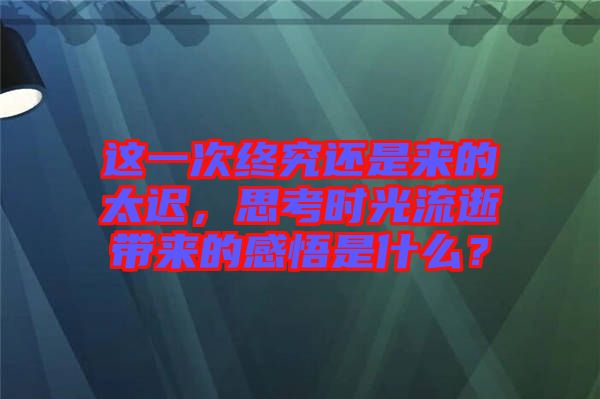 這一次終究還是來的太遲，思考時(shí)光流逝帶來的感悟是什么？