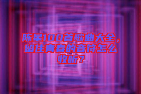 陳星100首歌曲大全，留住青春的音符怎么收聽？