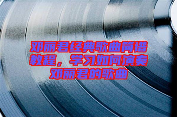 鄧麗君經(jīng)典歌曲簡譜教程，學(xué)習(xí)如何演奏鄧麗君的歌曲
