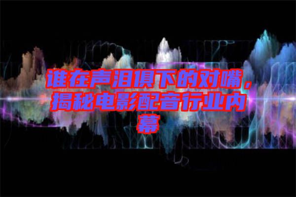 誰在聲淚俱下的對嘴，揭秘電影配音行業(yè)內(nèi)幕