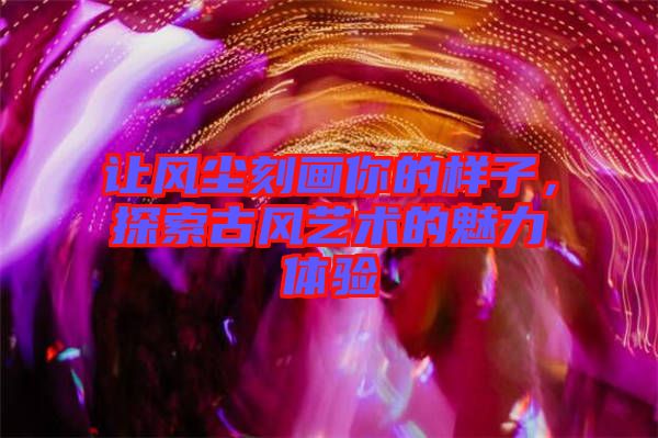 讓風(fēng)塵刻畫你的樣子，探索古風(fēng)藝術(shù)的魅力體驗(yàn)