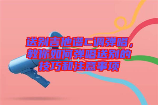 送別吉他譜C調(diào)彈唱，教你如何彈唱送別的技巧和注意事項(xiàng)