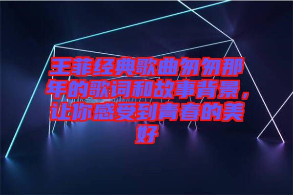 王菲經(jīng)典歌曲匆匆那年的歌詞和故事背景，讓你感受到青春的美好