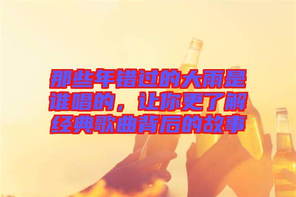 那些年錯(cuò)過的大雨是誰唱的，讓你更了解經(jīng)典歌曲背后的故事