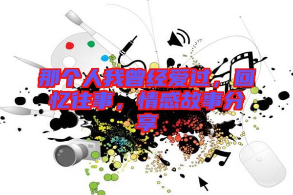 那個(gè)人我曾經(jīng)愛過，回憶往事，情感故事分享