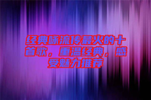 經(jīng)典詠流傳最火的十首歌，重溫經(jīng)典，感受魅力推薦