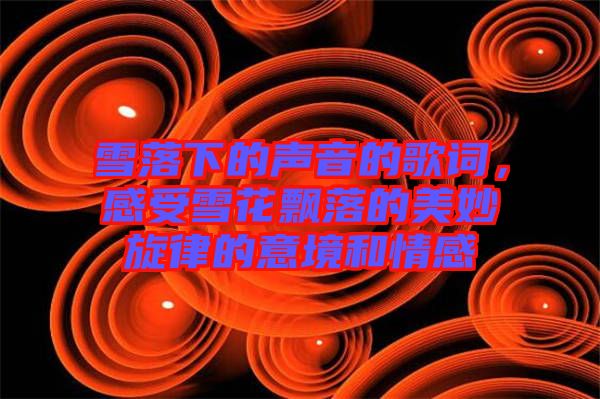 雪落下的聲音的歌詞，感受雪花飄落的美妙旋律的意境和情感
