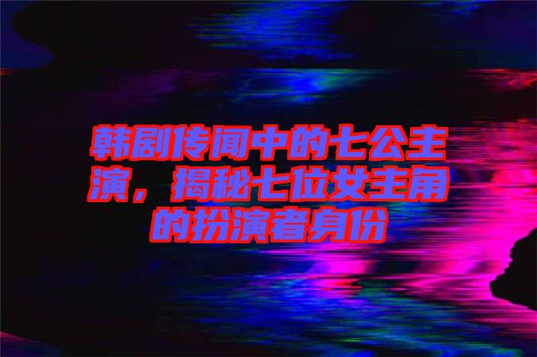 韓劇傳聞中的七公主演，揭秘七位女主角的扮演者身份