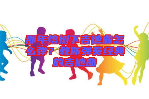 那年榕樹下吉他曲怎么彈？教你彈奏經典的吉他曲