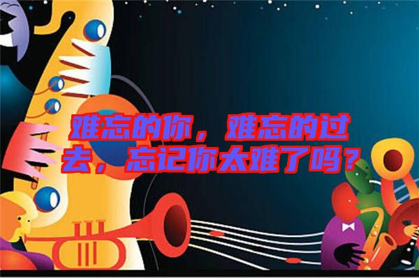 難忘的你，難忘的過去，忘記你太難了嗎？
