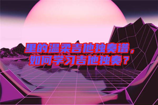 里的溫柔吉他獨奏譜，如何學(xué)習(xí)吉他獨奏？