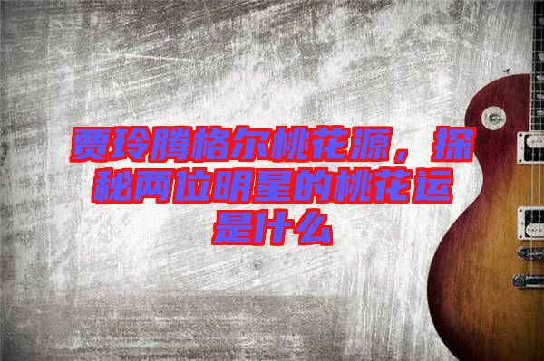 賈玲騰格爾桃花源，探秘兩位明星的桃花運是什么