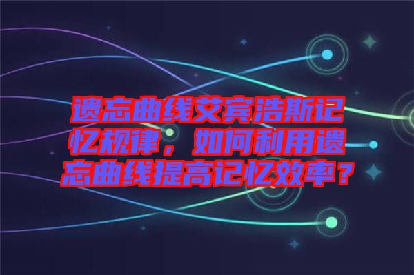 遺忘曲線艾賓浩斯記憶規(guī)律，如何利用遺忘曲線提高記憶效率？