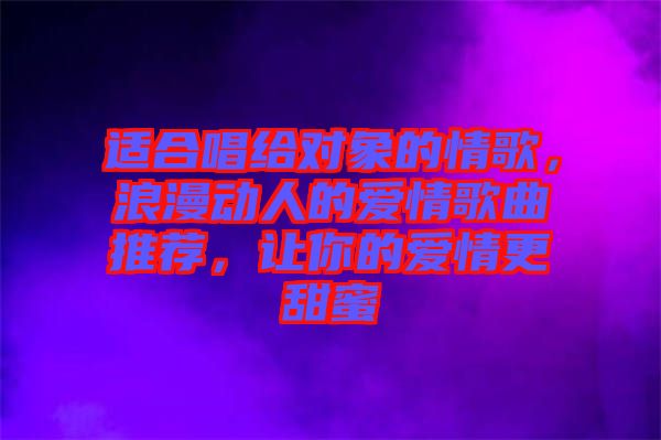 適合唱給對象的情歌，浪漫動人的愛情歌曲推薦，讓你的愛情更甜蜜