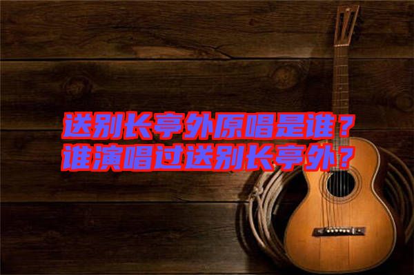 送別長亭外原唱是誰？誰演唱過送別長亭外？