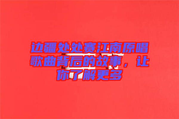 邊疆處處賽江南原唱歌曲背后的故事，讓你了解更多