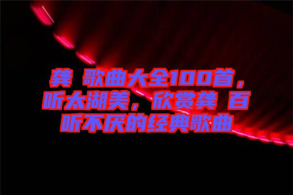 龔玥歌曲大全100首，聽太湖美，欣賞龔玥百聽不厭的經(jīng)典歌曲