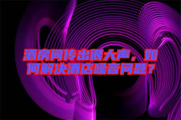 酒房間傳出很大聲，如何解決酒店噪音問題？