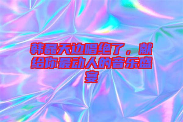 韓磊天邊唱絕了，獻(xiàn)給你最動(dòng)人的音樂盛宴