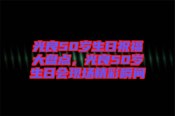 光良50歲生日祝福大盤點(diǎn)，光良50歲生日會(huì)現(xiàn)場(chǎng)精彩瞬間