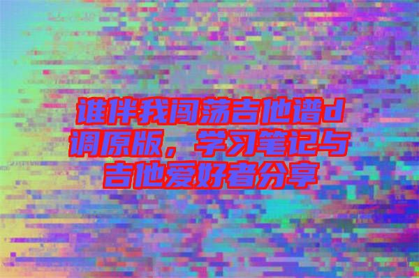 誰伴我闖蕩吉他譜d調(diào)原版，學(xué)習(xí)筆記與吉他愛好者分享